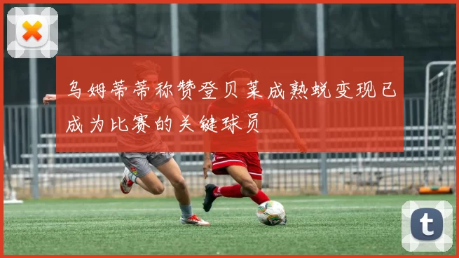 乌姆蒂蒂称赞登贝莱成熟蜕变现已成为比赛的关键球员