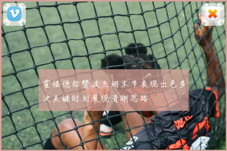 霍福德称赞波杰姆末节表现出色多次关键时刻展现清晰思路