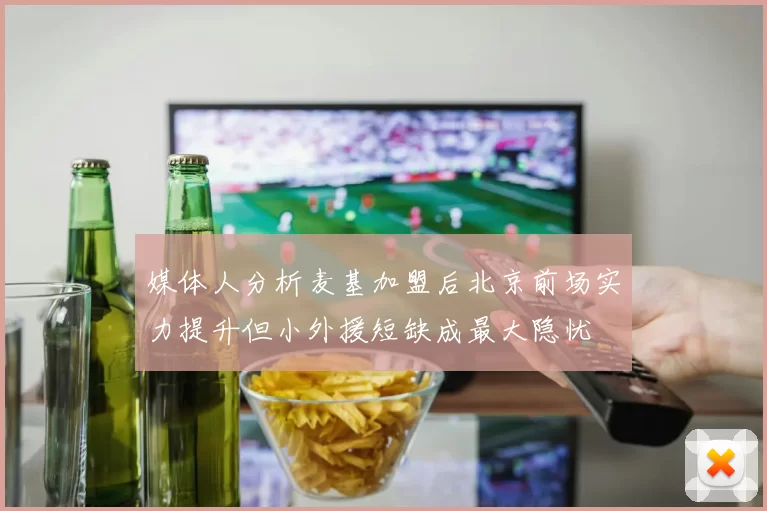 媒体人分析麦基加盟后北京前场实力提升但小外援短缺成最大隐忧