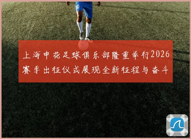 上海申花足球俱乐部隆重举行2026赛季出征仪式展现全新征程与奋斗目标