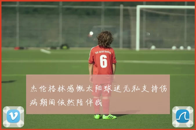 杰伦格林感慨太阳球迷无私支持伤病期间依然陪伴我