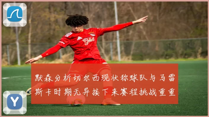 默森分析切尔西现状称球队与马雷斯卡时期无异接下来赛程挑战重重