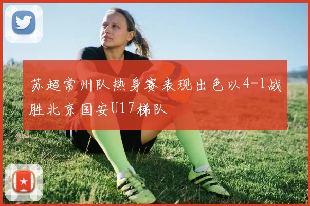 苏超常州队热身赛表现出色以4-1战胜北京国安U17梯队