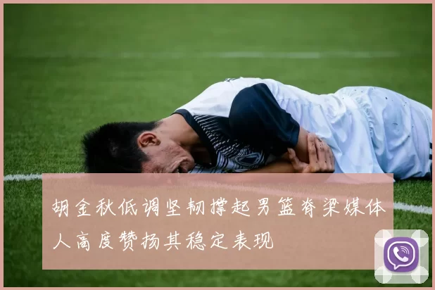 胡金秋低调坚韧撑起男篮脊梁媒体人高度赞扬其稳定表现