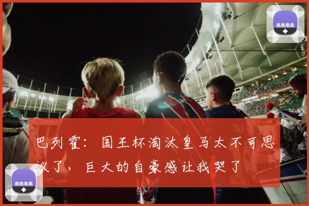 巴列霍：国王杯淘汰皇马太不可思议了，巨大的自豪感让我哭了