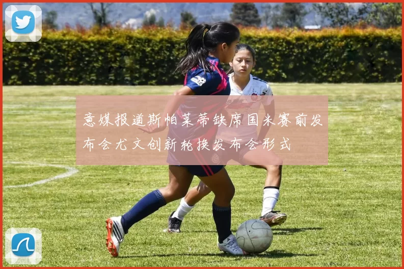 意媒报道斯帕莱蒂缺席国米赛前发布会尤文创新轮换发布会形式