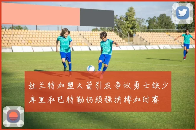 杜兰特加盟火箭引发争议勇士缺少库里和巴特勒仍顽强拼搏加时赛