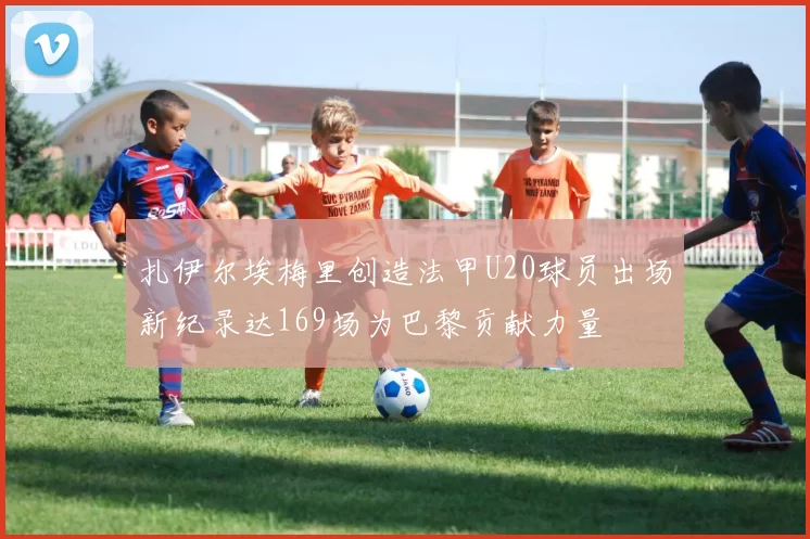 扎伊尔埃梅里创造法甲U20球员出场新纪录达169场为巴黎贡献力量