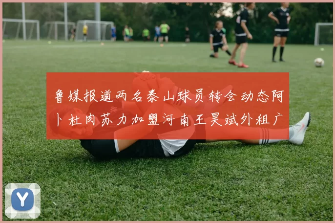 鲁媒报道两名泰山球员转会动态阿卜杜肉苏力加盟河南王昊斌外租广州豹