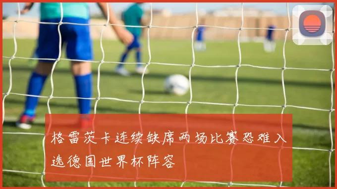 格雷茨卡连续缺席两场比赛恐难入选德国世界杯阵容