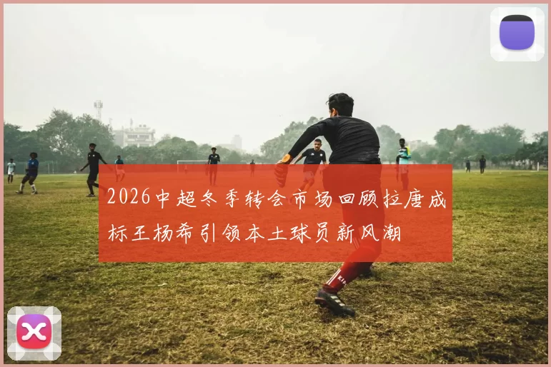 2026中超冬季转会市场回顾拉唐成标王杨希引领本土球员新风潮