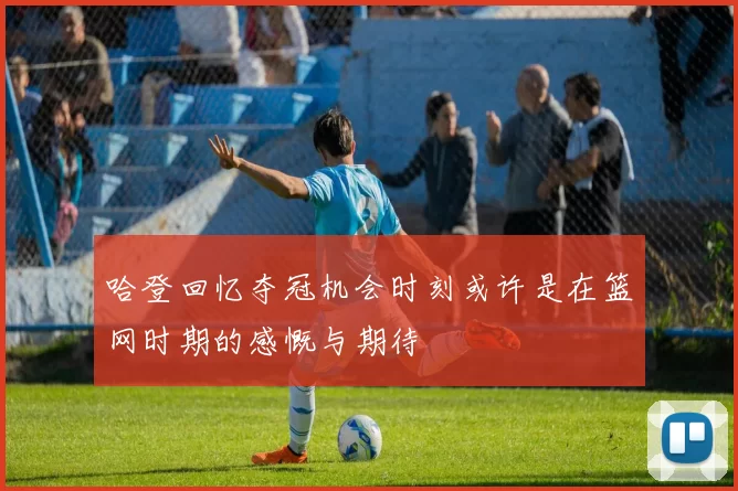 哈登回忆夺冠机会时刻或许是在篮网时期的感慨与期待